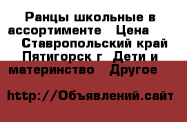 Ранцы школьные в ассортименте › Цена ­ 700 - Ставропольский край, Пятигорск г. Дети и материнство » Другое   